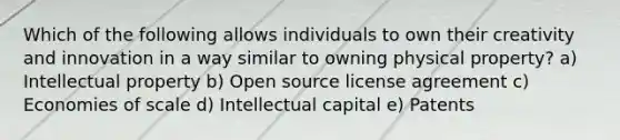 Which of the following allows individuals to own their creativity and innovation in a way similar to owning physical property? a) Intellectual property b) Open source license agreement c) Economies of scale d) Intellectual capital e) Patents