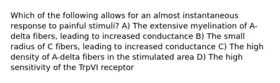 Which of the following allows for an almost instantaneous response to painful stimuli? A) The extensive myelination of A-delta fibers, leading to increased conductance B) The small radius of C fibers, leading to increased conductance C) The high density of A-delta fibers in the stimulated area D) The high sensitivity of the TrpVI receptor