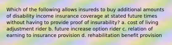 Which of the following allows insureds to buy additional amounts of disability income insurance coverage at stated future times without having to provide proof of insurability? a. cost of living adjustment rider b. future increase option rider c. relation of earning to insurance provision d. rehabilitation benefit provision