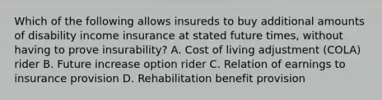 Which of the following allows insureds to buy additional amounts of disability income insurance at stated future times, without having to prove insurability? A. Cost of living adjustment (COLA) rider B. Future increase option rider C. Relation of earnings to insurance provision D. Rehabilitation benefit provision