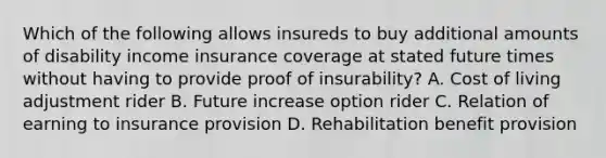 Which of the following allows insureds to buy additional amounts of disability income insurance coverage at stated future times without having to provide proof of insurability? A. Cost of living adjustment rider B. Future increase option rider C. Relation of earning to insurance provision D. Rehabilitation benefit provision