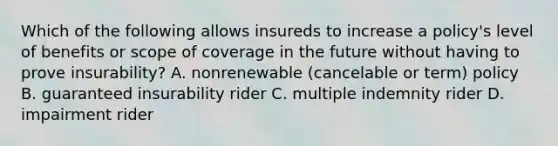 Which of the following allows insureds to increase a policy's level of benefits or scope of coverage in the future without having to prove insurability? A. nonrenewable (cancelable or term) policy B. guaranteed insurability rider C. multiple indemnity rider D. impairment rider