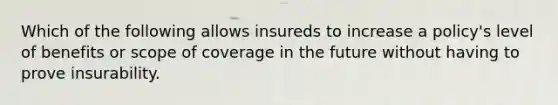 Which of the following allows insureds to increase a policy's level of benefits or scope of coverage in the future without having to prove insurability.