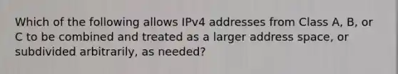 Which of the following allows IPv4 addresses from Class A, B, or C to be combined and treated as a larger address space, or subdivided arbitrarily, as needed?