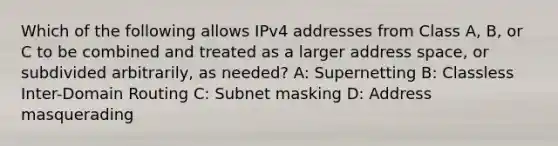 Which of the following allows IPv4 addresses from Class A, B, or C to be combined and treated as a larger address space, or subdivided arbitrarily, as needed? A: Supernetting B: Classless Inter-Domain Routing C: Subnet masking D: Address masquerading