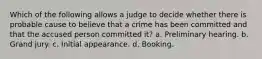 Which of the following allows a judge to decide whether there is probable cause to believe that a crime has been committed and that the accused person committed it? a. Preliminary hearing. b. Grand jury. c. Initial appearance. d. Booking.