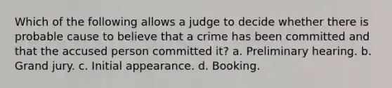 Which of the following allows a judge to decide whether there is probable cause to believe that a crime has been committed and that the accused person committed it? a. Preliminary hearing. b. Grand jury. c. Initial appearance. d. Booking.