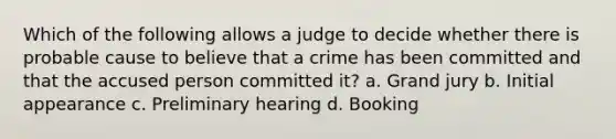 Which of the following allows a judge to decide whether there is probable cause to believe that a crime has been committed and that the accused person committed it? a. Grand jury b. Initial appearance c. Preliminary hearing d. Booking