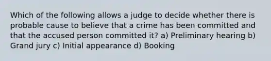 Which of the following allows a judge to decide whether there is probable cause to believe that a crime has been committed and that the accused person committed it? a) Preliminary hearing b) Grand jury c) Initial appearance d) Booking