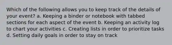 Which of the following allows you to keep track of the details of your event? a. Keeping a binder or notebook with tabbed sections for each aspect of the event b. Keeping an activity log to chart your activities c. Creating lists in order to prioritize tasks d. Setting daily goals in order to stay on track