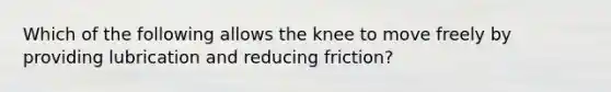 Which of the following allows the knee to move freely by providing lubrication and reducing friction?