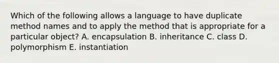 Which of the following allows a language to have duplicate method names and to apply the method that is appropriate for a particular object? A. encapsulation B. inheritance C. class D. polymorphism E. instantiation