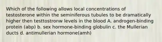 Which of the following allows local concentrations of testosterone within the seminiferous tubules to be dramatically higher then testtostronw levels in the blood A. androgen-binding protein (abp) b. sex hormone-binding globulin c. the Mullerian ducts d. antimullerian hormone(amh)