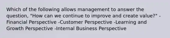 Which of the following allows management to answer the question, "How can we continue to improve and create value?" -Financial Perspective -Customer Perspective -Learning and Growth Perspective -Internal Business Perspective