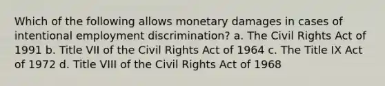 Which of the following allows monetary damages in cases of intentional <a href='https://www.questionai.com/knowledge/kmPZK5L6Mm-employment-discrimination' class='anchor-knowledge'>employment discrimination</a>? a. The Civil Rights Act of 1991 b. Title VII of the Civil Rights Act of 1964 c. The Title IX Act of 1972 d. Title VIII of the Civil Rights Act of 1968