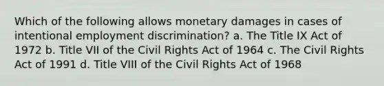 Which of the following allows monetary damages in cases of intentional employment discrimination? a. The Title IX Act of 1972 b. Title VII of the Civil Rights Act of 1964 c. The Civil Rights Act of 1991 d. Title VIII of the Civil Rights Act of 1968