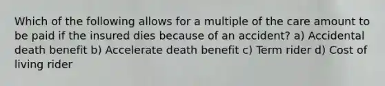 Which of the following allows for a multiple of the care amount to be paid if the insured dies because of an accident? a) Accidental death benefit b) Accelerate death benefit c) Term rider d) Cost of living rider