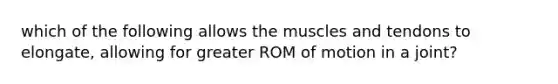 which of the following allows the muscles and tendons to elongate, allowing for greater ROM of motion in a joint?