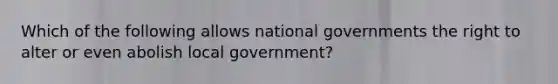 Which of the following allows national governments the right to alter or even abolish local government?