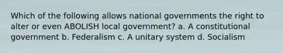 Which of the following allows national governments the right to alter or even ABOLISH local government? a. A constitutional government b. Federalism c. A unitary system d. Socialism