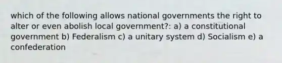 which of the following allows national governments the right to alter or even abolish local government?: a) a constitutional government b) Federalism c) a unitary system d) Socialism e) a confederation