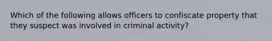 Which of the following allows officers to confiscate property that they suspect was involved in criminal activity?