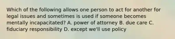 Which of the following allows one person to act for another for legal issues and sometimes is used if someone becomes mentally incapacitated? A. power of attorney B. due care C. fiduciary responsibility D. except we'll use policy