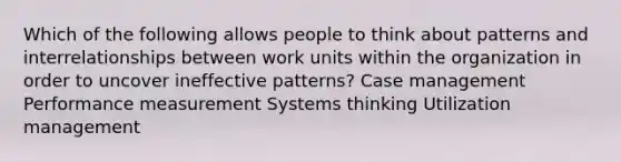 Which of the following allows people to think about patterns and interrelationships between work units within the organization in order to uncover ineffective patterns? Case management Performance measurement Systems thinking Utilization management