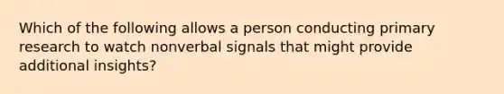 Which of the following allows a person conducting primary research to watch nonverbal signals that might provide additional​ insights?