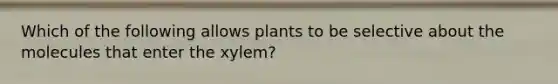 Which of the following allows plants to be selective about the molecules that enter the xylem?