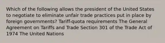 Which of the following allows the president of the United States to negotiate to eliminate unfair trade practices put in place by foreign governments? Tariff-quota requirements The General Agreement on Tariffs and Trade Section 301 of the Trade Act of 1974 The United Nations