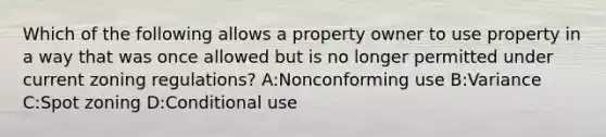 Which of the following allows a property owner to use property in a way that was once allowed but is no longer permitted under current zoning regulations? A:Nonconforming use B:Variance C:Spot zoning D:Conditional use