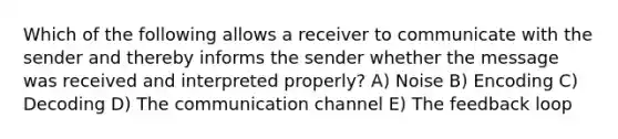 Which of the following allows a receiver to communicate with the sender and thereby informs the sender whether the message was received and interpreted properly? A) Noise B) Encoding C) Decoding D) The communication channel E) The feedback loop