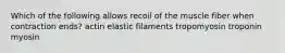 Which of the following allows recoil of the muscle fiber when contraction ends? actin elastic filaments tropomyosin troponin myosin