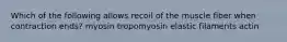 Which of the following allows recoil of the muscle fiber when contraction ends? myosin tropomyosin elastic filaments actin