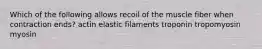 Which of the following allows recoil of the muscle fiber when contraction ends? actin elastic filaments troponin tropomyosin myosin