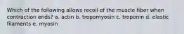 Which of the following allows recoil of the muscle fiber when contraction ends? a. actin b. tropomyosin c. troponin d. elastic filaments e. myosin