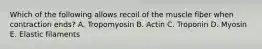 Which of the following allows recoil of the muscle fiber when contraction ends? A. Tropomyosin B. Actin C. Troponin D. Myosin E. Elastic filaments