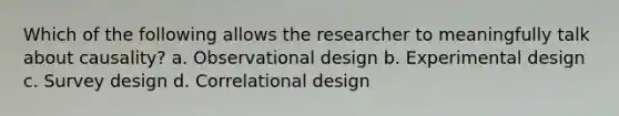 Which of the following allows the researcher to meaningfully talk about causality? a. Observational design b. Experimental design c. Survey design d. Correlational design