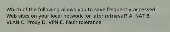 Which of the following allows you to save frequently-accessed Web sites on your local network for later retrieval? A. NAT B. VLAN C. Proxy D. VPN E. Fault tolerance