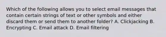 Which of the following allows you to select email messages that contain certain strings of text or other symbols and either discard them or send them to another folder? A. Clickjacking B. Encrypting C. Email attack D. Email filtering