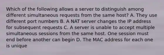 Which of the following allows a server to distinguish among different simultaneous requests from the same host? A. They use different port numbers B. A NAT server changes the IP address for subsequent requests C. A server is unable to accept multiple simultaneous sessions from the same host. One session must end before another can begin D. The MAC address for each one is unique