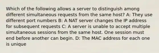 Which of the following allows a server to distinguish among different simultaneous requests from the same host? A: They use different port numbers B: A NAT server changes the IP address for subsequent requests C: A server is unable to accept multiple simultaneous sessions from the same host. One session must end before another can begin. D: The MAC address for each one is unique