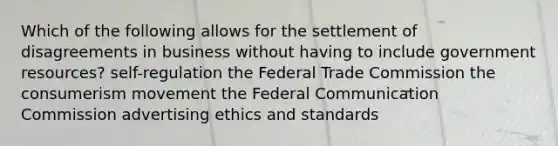 Which of the following allows for the settlement of disagreements in business without having to include government resources? self-regulation the Federal Trade Commission the consumerism movement the Federal Communication Commission advertising ethics and standards