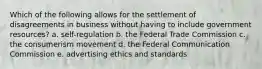 Which of the following allows for the settlement of disagreements in business without having to include government resources? a. self-regulation b. the Federal Trade Commission c. the consumerism movement d. the Federal Communication Commission e. advertising ethics and standards