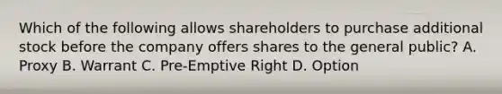 Which of the following allows shareholders to purchase additional stock before the company offers shares to the general public? A. Proxy B. Warrant C. Pre-Emptive Right D. Option