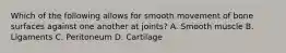 Which of the following allows for smooth movement of bone surfaces against one another at joints? A. Smooth muscle B. Ligaments C. Peritoneum D. Cartilage