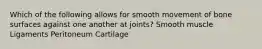 Which of the following allows for smooth movement of bone surfaces against one another at joints? Smooth muscle Ligaments Peritoneum Cartilage