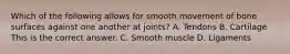 Which of the following allows for smooth movement of bone surfaces against one another at​ joints? A. Tendons B. Cartilage This is the correct answer. C. Smooth muscle D. Ligaments