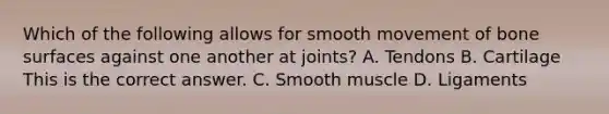 Which of the following allows for smooth movement of bone surfaces against one another at​ joints? A. Tendons B. Cartilage This is the correct answer. C. Smooth muscle D. Ligaments